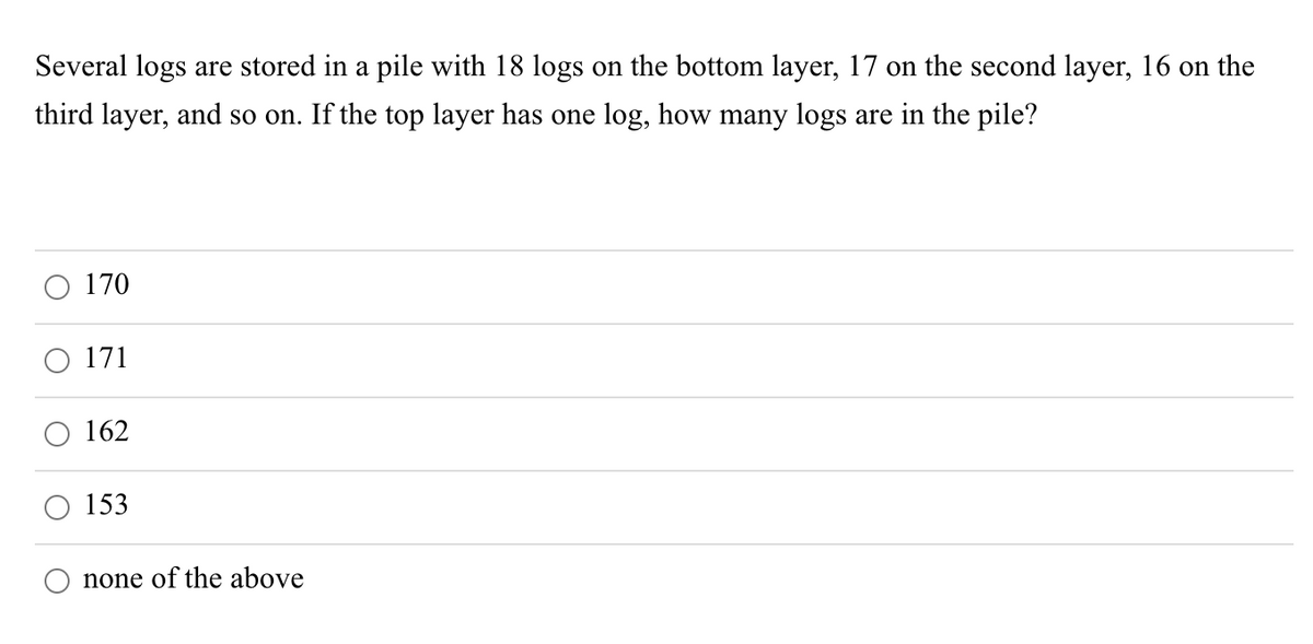 Several logs are stored in a pile with 18 logs on the bottom layer, 17 on the second layer, 16 on the
third layer, and so on. If the top layer has one log, how many logs are in the pile?
170
O 171
162
153
none of the above
