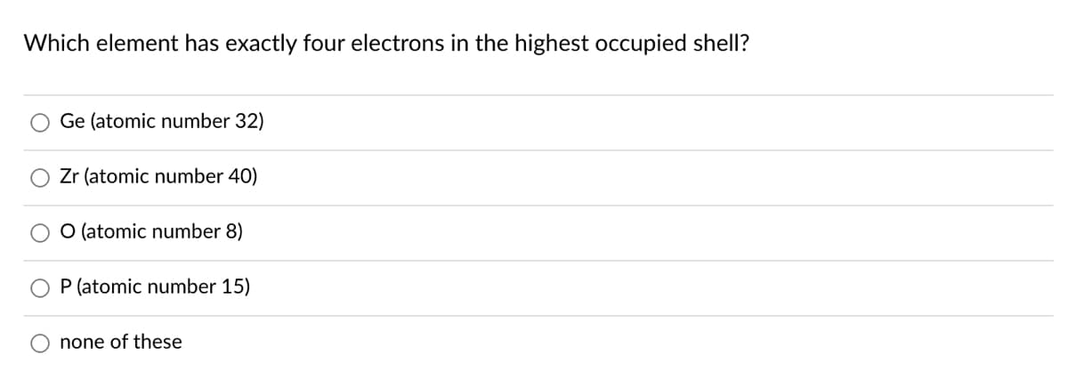 Which element has exactly four electrons in the highest occupied shell?
Ge (atomic number 32)
Zr (atomic number 40)
O (atomic number 8)
P (atomic number 15)
none of these
