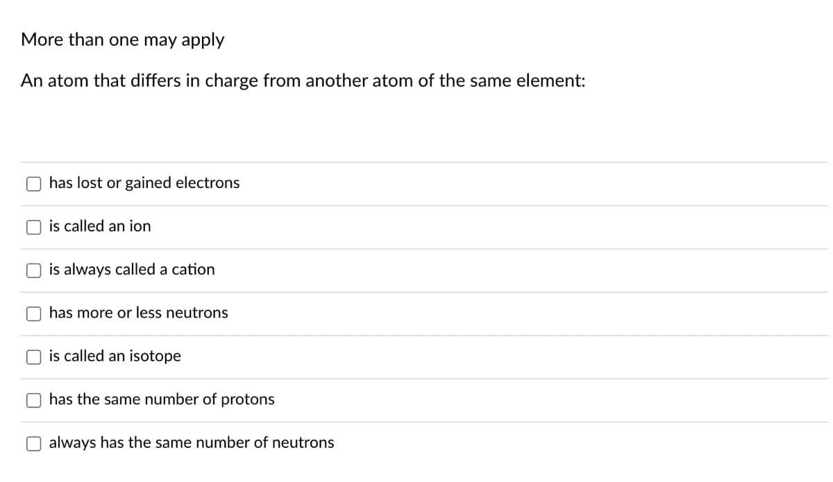 More than one may apply
An atom that differs in charge from another atom of the same element:
has lost or gained electrons
is called an ion
is always called a cation
has more or less neutrons
is called an isotope
has the same number of protons
O always has the same number of neutrons
