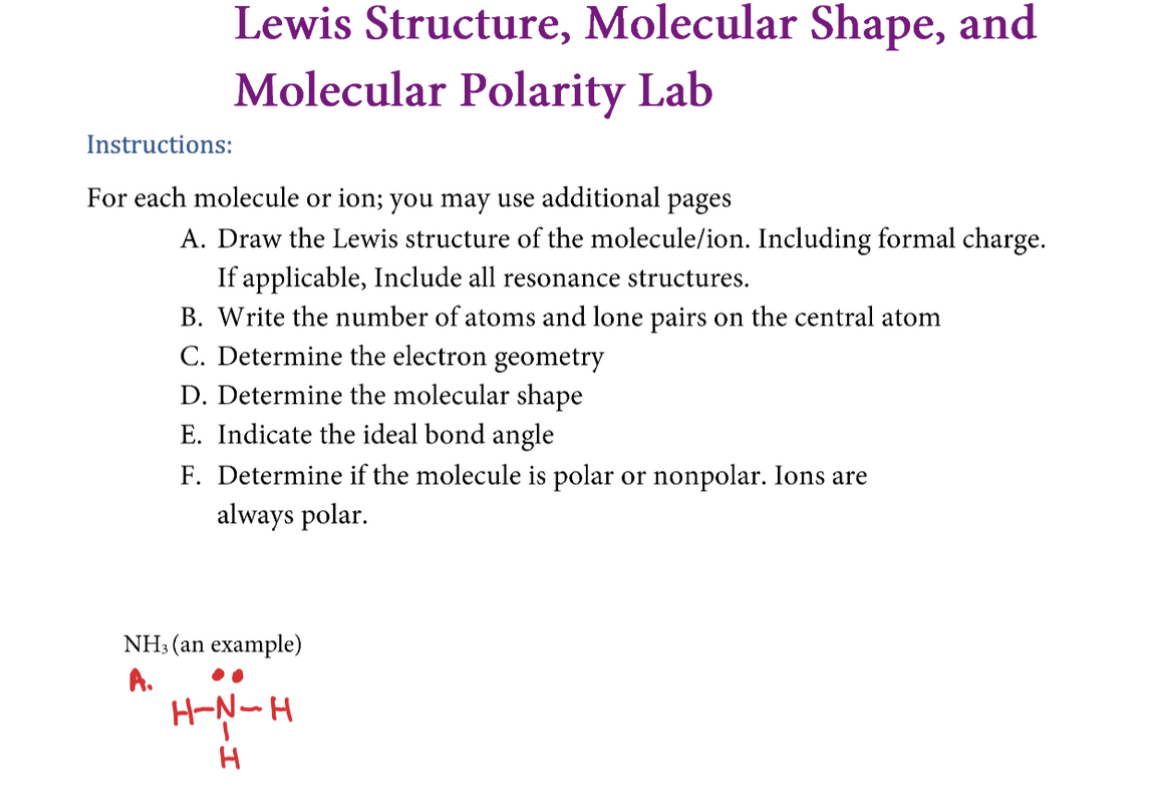 Lewis Structure, Molecular Shape, and
Molecular Polarity Lab
Instructions:
For each molecule or ion; you may use additional pages
A. Draw the Lewis structure of the molecule/ion. Including formal charge.
If applicable, Include all resonance structures.
B. Write the number of atoms and lone pairs on the central atom
C. Determine the electron geometry
D. Determine the molecular shape
E. Indicate the ideal bond angle
F. Determine if the molecule is polar or nonpolar. Ions are
always polar.
NH3 (an example)
A.
H-N-H
