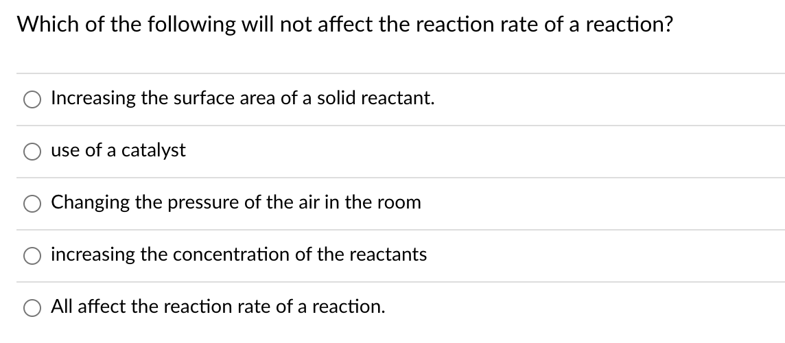 Which of the following will not affect the reaction rate of a reaction?
Increasing the surface area of a solid reactant.
use of a catalyst
Changing the pressure of the air in the room
O increasing the concentration of the reactants
All affect the reaction rate of a reaction.
