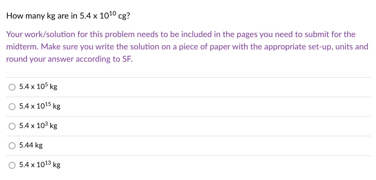 How many kg are in 5.4 x 1010 cg?
Your work/solution for this problem needs to be included in the pages you need to submit for the
midterm. Make sure you write the solution on a piece of paper with the appropriate set-up, units and
round your answer according to SF.
5.4 x 105 kg
5.4 x 1015 kg
5.4 x 103 kg
5.44 kg
5.4 x 1013 kg
