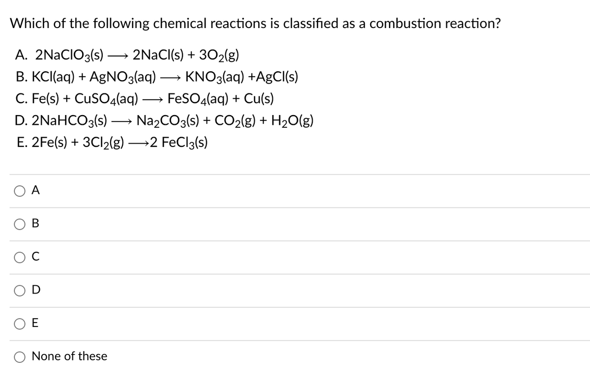 Which of the following chemical reactions is classified as a combustion reaction?
A. 2NACIO3(s)
2NACI(s) + 302(g)
>
В. КС(aq) + AgNO3laq)
C. Fe(s) + CuSO4(aq)-
KNO3(aq) +A9CI(s)
FeSO4(aq) + Cu(s)
D. 2NaHCO3(s)
Na2CO3(s) + CO2(g) + H2O(g)
E. 2Fe(s) + 3CI2(g) 2 FeCl3(s)
O A
В
O None of these
