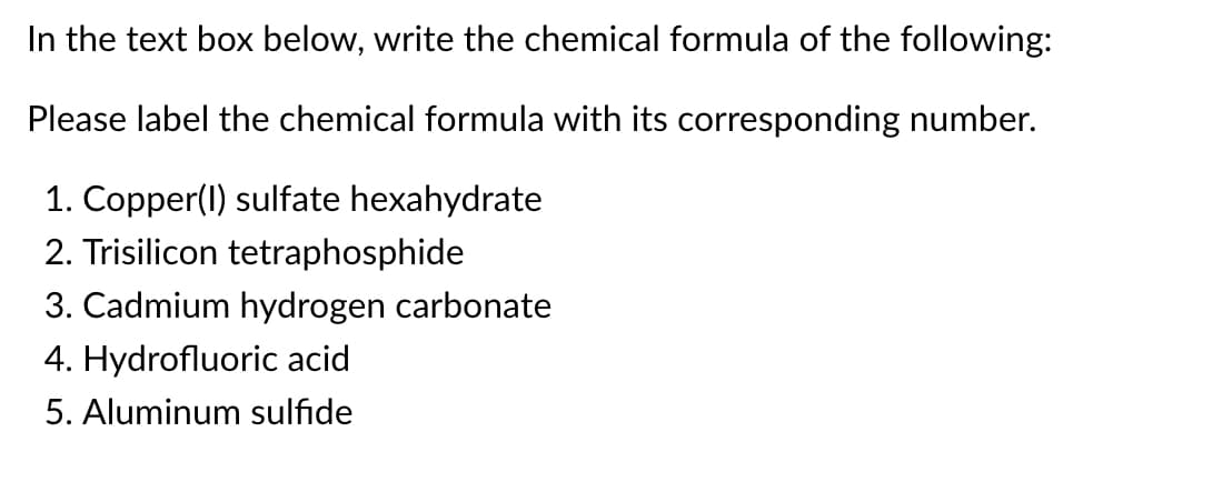 In the text box below, write the chemical formula of the following:
Please label the chemical formula with its corresponding number.
1. Copper(I) sulfate hexahydrate
2. Trisilicon tetraphosphide
3. Cadmium hydrogen carbonate
4. Hydrofluoric acid
5. Aluminum sulfide
