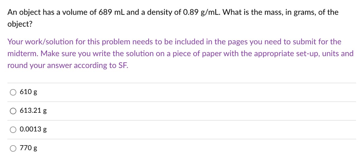 An object has a volume of 689 mL and a density of 0.89 g/mL. What is the mass, in grams, of the
object?
Your work/solution for this problem needs to be included in the pages you need to submit for the
midterm. Make sure you write the solution on a piece of paper with the appropriate set-up, units and
round
your answer according to SF.
610 g
613.21 g
0.0013 g
O 770 g
