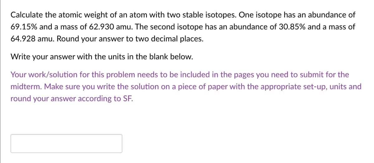 Calculate the atomic weight of an atom with two stable isotopes. One isotope has an abundance of
69.15% and a mass of 62.930 amu. The second isotope has an abundance of 30.85% and a mass of
64.928 amu. Round your answer to two decimal places.
Write your answer with the units in the blank below.
Your work/solution for this problem needs to be included in the pages you need to submit for the
midterm. Make sure you write the solution on a piece of paper with the appropriate set-up, units and
round your answer according to SF.
