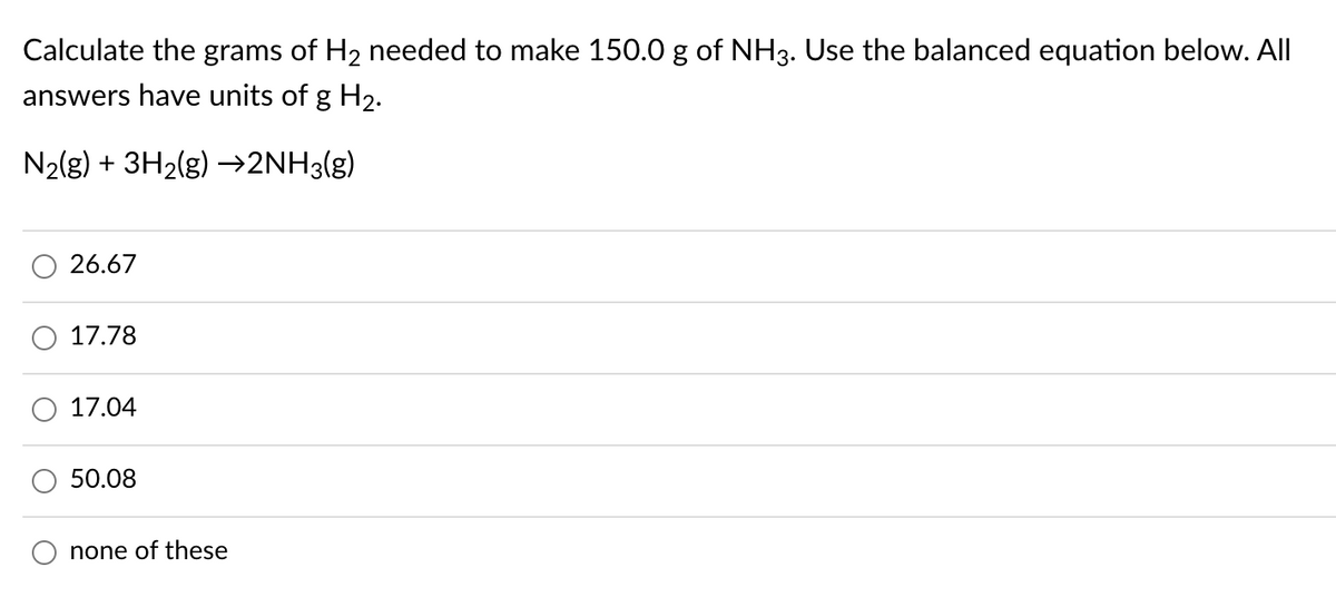 Calculate the grams of H2 needed to make 150.0 g of NH3. Use the balanced equation below. All
answers have units of g H2.
N2(g) + 3H2(g) –→2NH3(g)
26.67
O 17.78
17.04
50.08
none of these
