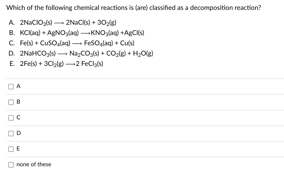 Which of the following chemical reactions is (are) classified as a decomposition reaction?
A. 2NACIO3(s)
2NACI(s) + 302(g)
>
B. KCI(aq) + AgNO3(aq) →KNO3(aq) +AgCl(s)
C. Fe(s) + CuS04(aq)
FeSO4(aq) + Cu(s)
D. 2NaHCO3(s)
NazCO3(s) + CO2(g) + H2O(g)
E. 2Fe(s) + 3C12(g) →2 FeCl3(s)
A
none of these
B.
