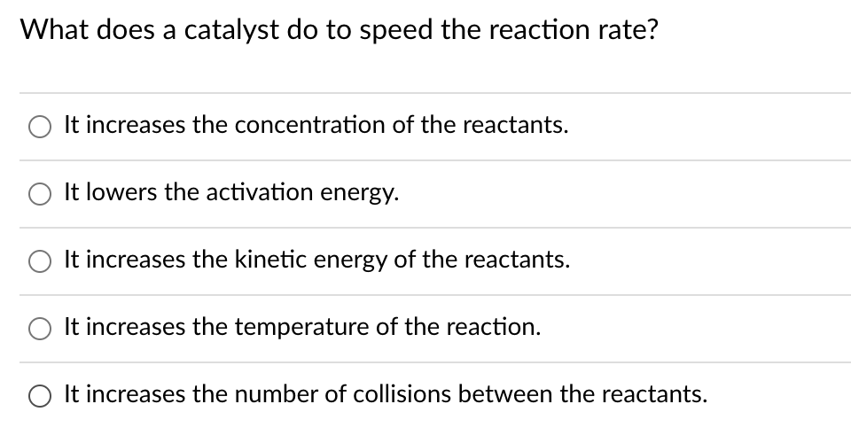 What does a catalyst do to speed the reaction rate?
It increases the concentration of the reactants.
It lowers the activation energy.
O It increases the kinetic energy of the reactants.
It increases the temperature of the reaction.
O It increases the number of collisions between the reactants.
