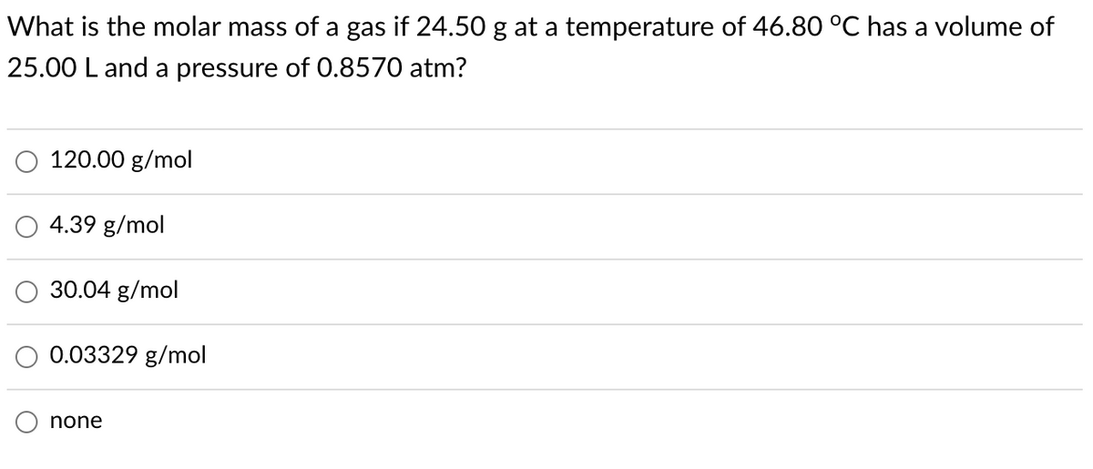 What is the molar mass of a gas if 24.50 g at a temperature of 46.80 °C has a volume of
25.00 L and a pressure of 0.8570 atm?
120.00 g/mol
4.39 g/mol
30.04 g/mol
0.03329 g/mol
none
