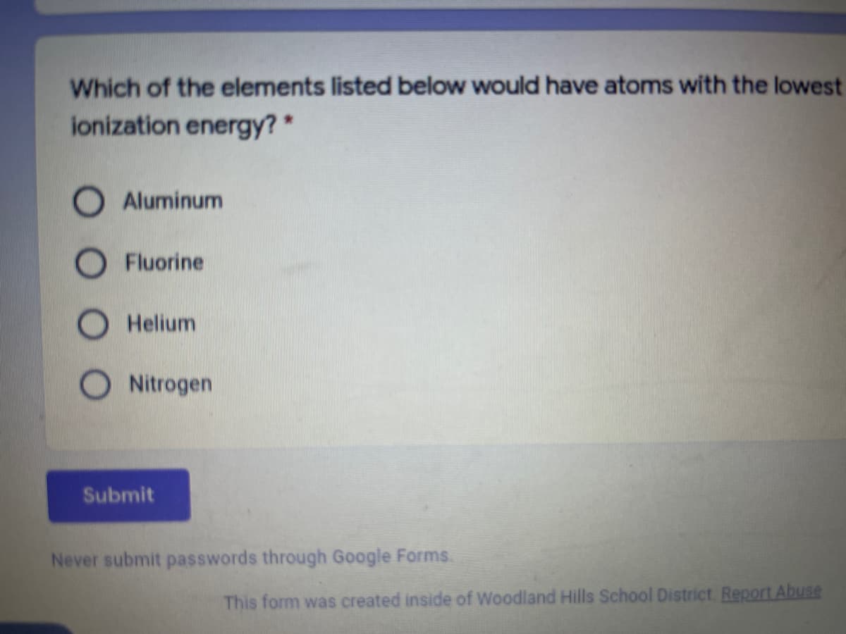 Which of the elements listed below would have atoms with the lowest
ionization energy? *
Aluminum
O Fluorine
O Helium
O Nitrogen
Submit
Never submit passwords through Google Forms.
This form was created inside of Woodland Hills School District. Report Abuse
