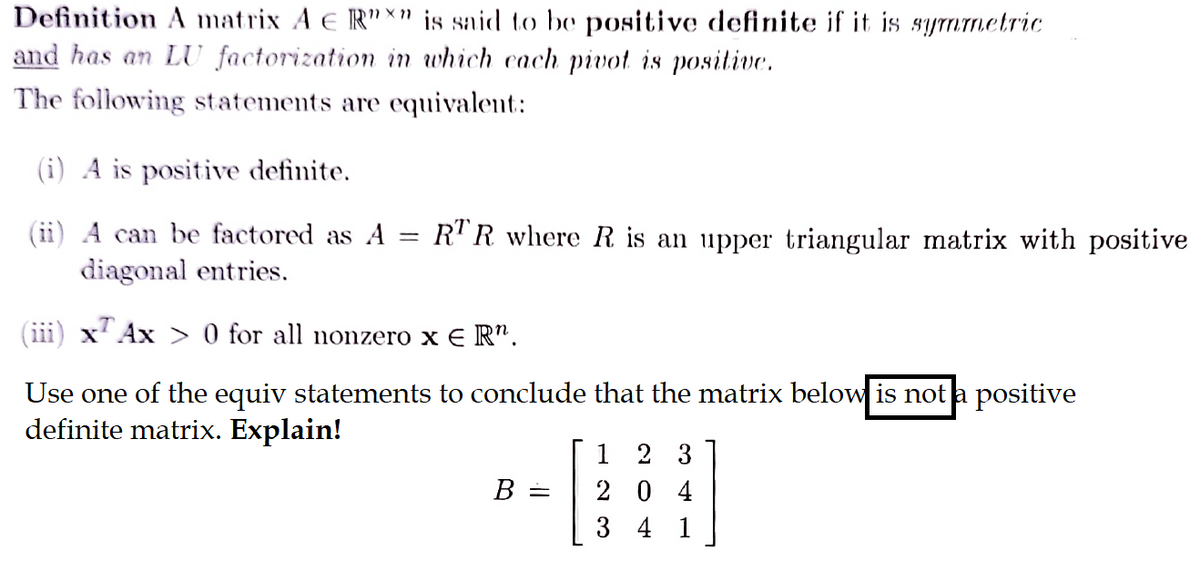 Definition A matrix A E R"x" is said to be positive definite if it is symmetric
and has an LU factorization in which each pivot is positive.
The following statements are equivalent:
(i) A is positive definite.
A can be factored as A
diagonal entries.
TAx> 0 for all nonzero xER".
Use one of the equiv statements to conclude that the matrix below is not a positive
definite matrix. Explain!
-
RTR where R is an upper triangular matrix with positive
B =
1 2 3
204
3 4 1