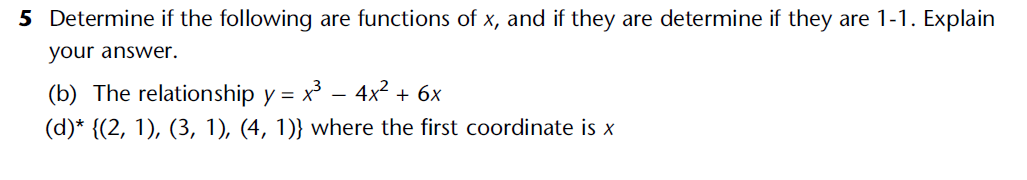 5 Determine if the following are functions of x, and if they are determine if they are 1-1. Explain
your answer.
(b) The relationship y = x³ − 4x² + 6x
(d)* {(2, 1), (3, 1), (4, 1)} where the first coordinate is x