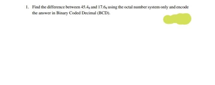 1. Find the difference between 45.4g and 17.6g using the octal number system only and encode
the answer in Binary Coded Decimal (BCD).
