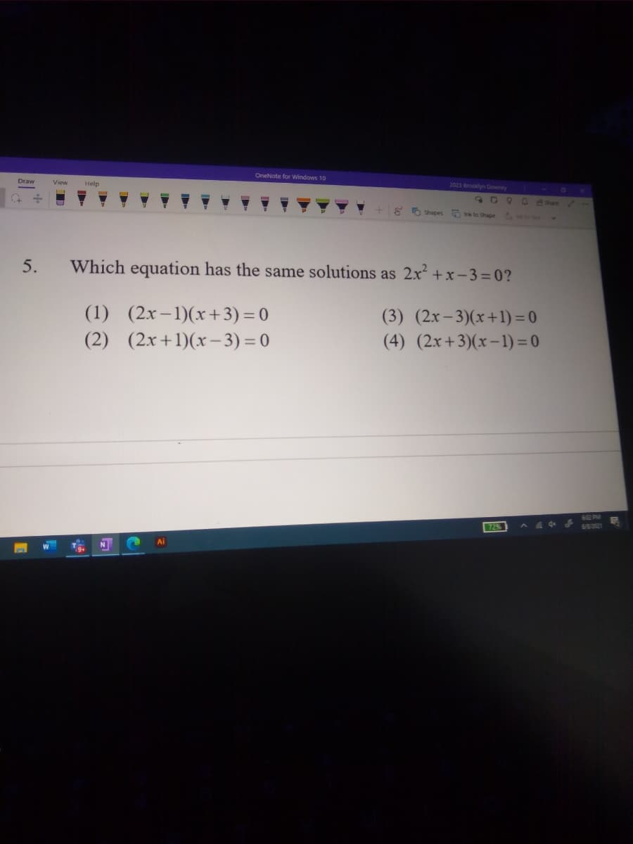 OneNote for Windows 10
Vipw
Help
2023 Brooklyn Downey
O Shapes
nk to Shape
5.
Which equation has the same solutions as 2x +x-3=0?
(1) (2x-1)(x+3) = 0
(3) (2x-3)(x+1) = 0
(4) (2x+3)(x–1) = 0
(2) (2x+1)(x–3) = 0
602 PM
72
60221
Ai
N
