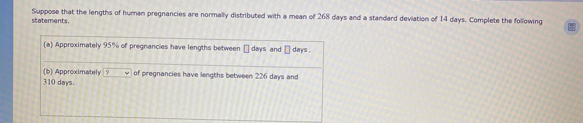 Suppose that the lengths of human pregnancies are normally distributed with a mean of 268 days and a standard deviation of 14 days. Complete the following
statements.
(a) Approximately 95% of pregnancies have lengths between O days and O days.
(b) Approximately ?
310 days.
v of pregnancies have lengths between 226 days and
