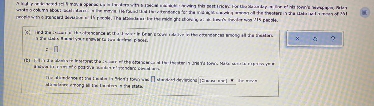 A highly anticipated sci-fi movie opened up in theaters with a special midnight showing this past Friday. For the Saturday edition of his town's newspaper, Brian
wrote a column about local interest in the movie. He found that the attendance for the midnight showing among all the theaters in the state had a mean of 261
people with a standard deviation of 19 people. The attendance for the midnight showing at his town's theater was 219 people.
(a) Find the --score of the attendance at the theater in Brian's town relative to the attendances among all the theaters
in the state. Round your answer to two decimal places.
(b) Fill in the blanks to interpret the --score of the attendance at the theater in Brian's town. Make sure to express your
answer in terms of a positive number of standard deviations.
The attendance at the theater in Brian's town was standard deviations (Choose one) ▼ the mean
attendance among all the theaters in the state.
