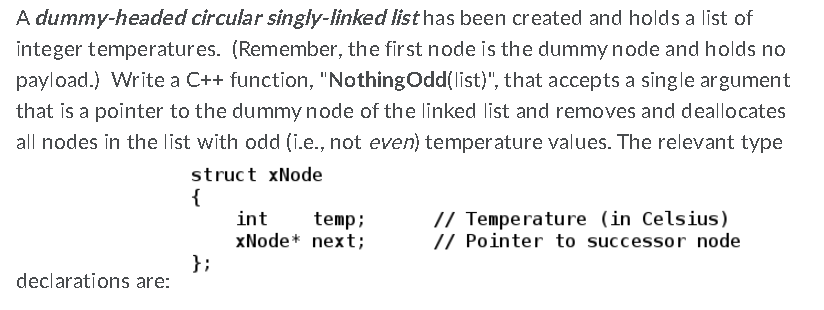 A dummy-headed circular singly-linked list has been created and holds a list of
integer temperatures. (Remember, the first node is the dummy node and holds no
payload.) Write a C++ function, "NothingOdd(list)", that accepts a single argument
that is a pointer to the dummy node of the linked list and removes and deallocates
all nodes in the list with odd (i.e., not even) temperature values. The relevant type
struct xNode
{
int
xNode* next;
};
// Temperature (in Celsius)
// Pointer to successor node
temp;
declarations are:
