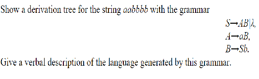 Show a derivation tree for the string aabbbb with the grammar
S¬AB|2,
A-aB,
B-Sb.
Give a verbal description of the language generated by this grammar.
