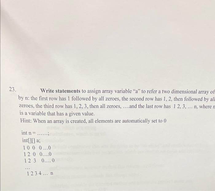 23.
Write statements to assign array variable "a" to refer a two dimensional array of
by n: the first row has 1 followed by all zeroes, the second row has 1, 2, then followed by all
zeroes, the third row has 1, 2, 3, then all zeroes, ..and the last row has 1 2, 3, .. n, where n
is a variable that has a given value.
Hint: When an array is created, all elements are automatically set to 0
int n=....
int[] a;
100 0...0
120 0....0
123 0....0
1234... n
