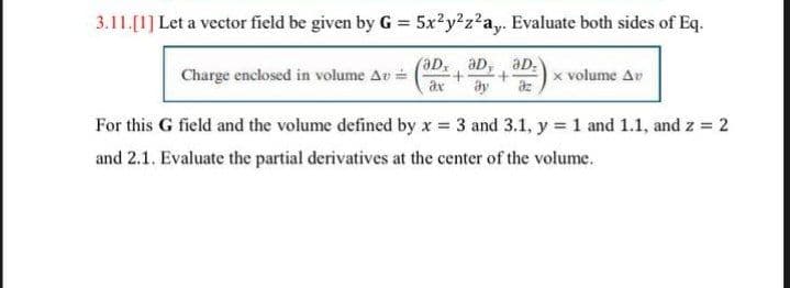 3.11.[1] Let a vector field be given by G = 5x²y²z2a,. Evaluate both sides of Eq.
%3D
aD, aD, aD:
Charge enclosed in volume Av=
ax
x volume Av
For this G field and the volume defined by x = 3 and 3.1, y = 1 and 1.1, and z = 2
and 2.1. Evaluate the partial derivatives at the center of the volume.
