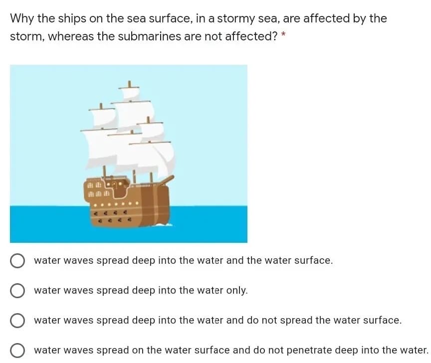 Why the ships on the sea surface, in a stormy sea, are affected by the
storm, whereas the submarines are not affected? *
water waves spread deep into the water and the water surface.
water waves spread deep into the water only.
water waves spread deep into the water and do not spread the water surface.
O water waves spread on the water surface and do not penetrate deep into the water.
