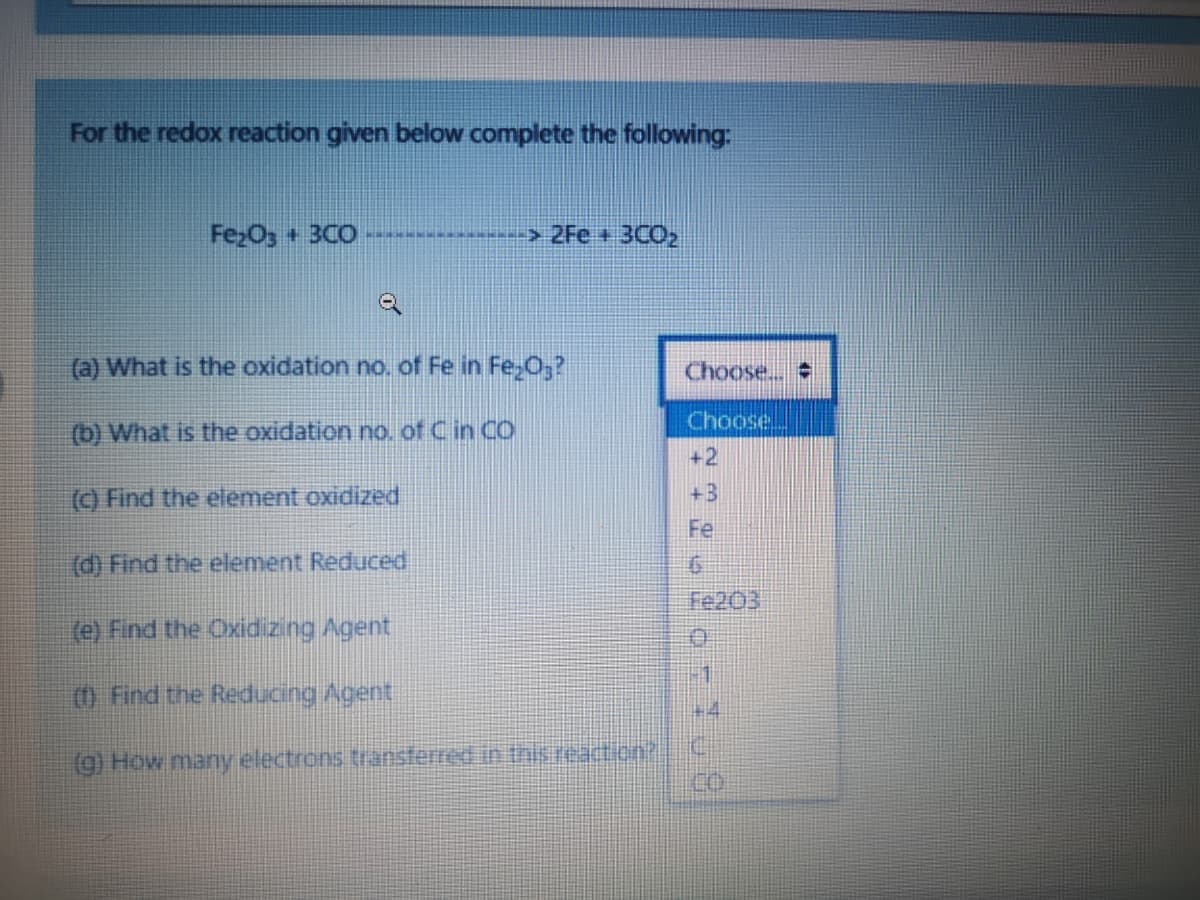 For the redox reaction given below complete the following:
FezO3 + 3CO
> 2Fe + 3CO2
(a) What is the oxidation no. of Fe in Fe,0;?
Choose..
Choose,
(b) What is the oxidation no. of C in CO
+2
() Find the element oxidized
+3
Fe
(d) Find the element Reduced
Fe203
(e) Find the Oxidizing Agent
0 Find the Reducing Agent
(g) How many electrons transferred in hsreaction?
