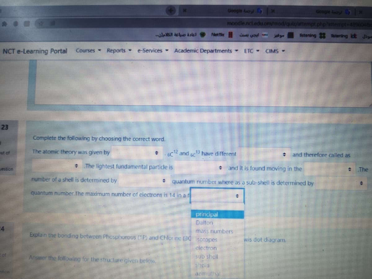 Google
moodle.nct.edu.om/mod/quiz/attempt.php?attempt-4896048
-o 7all Neti
stening ering id Jag
NCT e-Learning Portal
Courses Reports e-Services -
Academic Departments-
ETC CIMS-
23
Complete the following by choosing the correct word.
ut of
The atomic theory was given by
and have different
and therefore called as
+ The lightest fundamental partide is
and il is found moving in the
eton
The
number of a shell is determined by
quantum number where as a sub shel is determined by
quantum number The maximum number of electrons is 14 in a f
Drincpal
Daton
mars mumbers
4
Explain the bonding between Phesphorous (1P, and Chlorc (2€ Rotopes
wis dot diagram
detron
shll
Answerthe followe for the stHE lare eiven below
