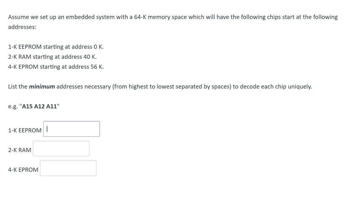 Assume we set up an embedded system with a 64-K memory space which will have the following chips start at the following
addresses:
1-K EEPROM starting at address 0 K.
2-K RAM starting at address 40 K.
4-K EPROM starting at address 56 K.
List the minimum addresses necessary (from highest to lowest separated by spaces) to decode each chip uniquely.
e.g. "A15 A12 A11"
1-K EEPROM I
2-K RAM
4-K EPROM
