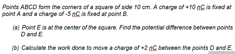 Points ABCD form the corners of a square of side 10 cm. A charge of +10 nC is fixed at
point A and a charge of -5 nC is fixed at point B.
(a) Point E is at the center of the square. Find the potential difference between points
D and E.
(b) Calculate the work done to move a charge of +2 nC between the points D and E.
