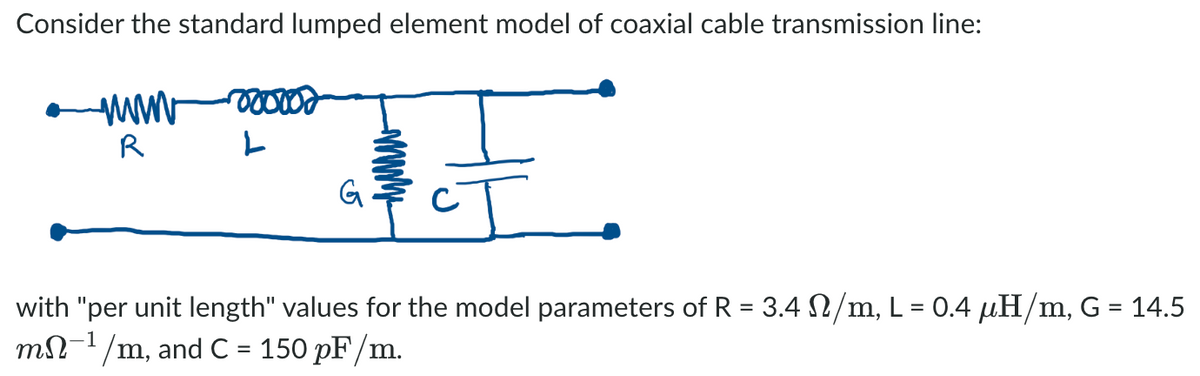Consider the standard lumped element model of coaxial cable transmission line:
R
G.
with "per unit length" values for the model parameters of R = 3.4 N/m, L = 0.4 µH/m, G = 14.5
mN-1/m, and C = 150 pF/m.
%3D
