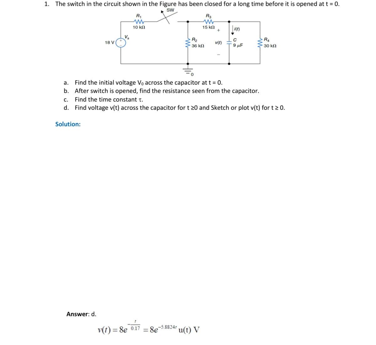 1. The switch in the circuit shown in the Figure has been closed for a long time before it is opened at t = 0.
SW
R₁
R3
M
M
10 ΚΩ
15 ΚΩ
+
i(t)
V₂
R₂
R4
18 V
v(t)
с
9 μF
· 36 ΚΩ
30 ΚΩ
a. Find the initial voltage Vo across the capacitor at t = 0.
b. After switch is opened, find the resistance seen from the capacitor.
c.
Find the time constant T.
d.
Find voltage v(t) across the capacitor for t 20 and Sketch or plot v(t) for t > 0.
Solution:
-5.8824r
u(t) V
Answer: d.
v(t) = 8e 0.17
= 8e