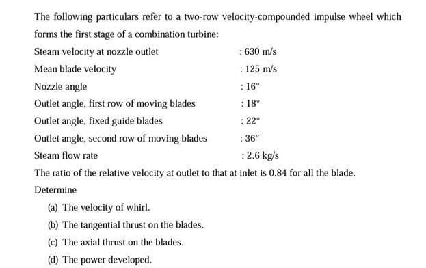 The following particulars refer to a two-row velocity-compounded impulse wheel which
forms the first stage of a combination turbine:
Steam velocity at nozzle outlet
: 630 m/s
Mean blade velocity
: 125 m/s
Nozzle angle
: 16°
Outlet angle, first row of moving blades
: 18°
Outlet angle, fixed guide blades
: 22°
Outlet angle, second row of moving blades
: 36°
Steam flow rate
:2.6 kg/s
The ratio of the relative velocity at outlet to that at inlet is 0.84 for all the blade.
Determine
(a) The velocity of whirl.
(b) The tangential thrust on the blades.
(c) The axial thrust on the blades.
(d) The power developed.
