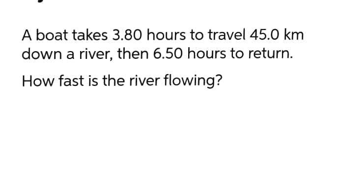 A boat takes 3.80 hours to travel 45.0 km
down a river, then 6.50 hours to return.
How fast is the river flowing?
