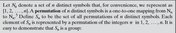 Let N, denote a set of n distinct symbols that, for convenience, we represent as
{1,2, ..., n}. A permutation of n distinct symbols is a one-to-one mapping from N,
to N. Define S, to be the set of all permutations of n distinct symbols. Each
element of S, is represented by a permutation of the integers 7 in 1, 2, ..., n. It is
easy to demonstrate that S, is a group:
