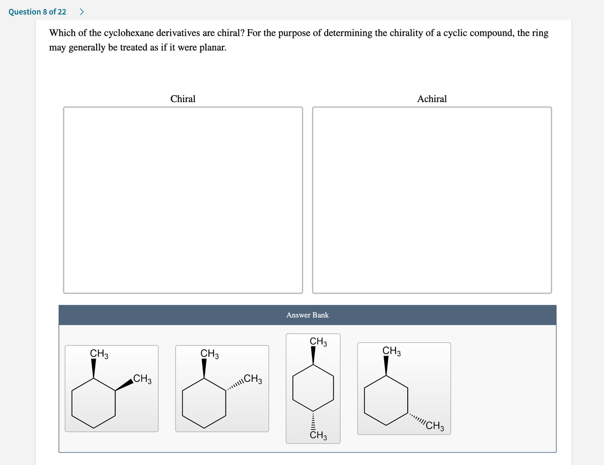 Question 8 of 22 >
Which of the cyclohexane derivatives are chiral? For the purpose of determining the chirality of a cyclic compound, the ring
may generally be treated as if it were planar.
Chiral
Answer Bank
CH3
CH3
CH3
CH3
CH 3
& & &
CH3
CH3
Achiral
!!!! CH3