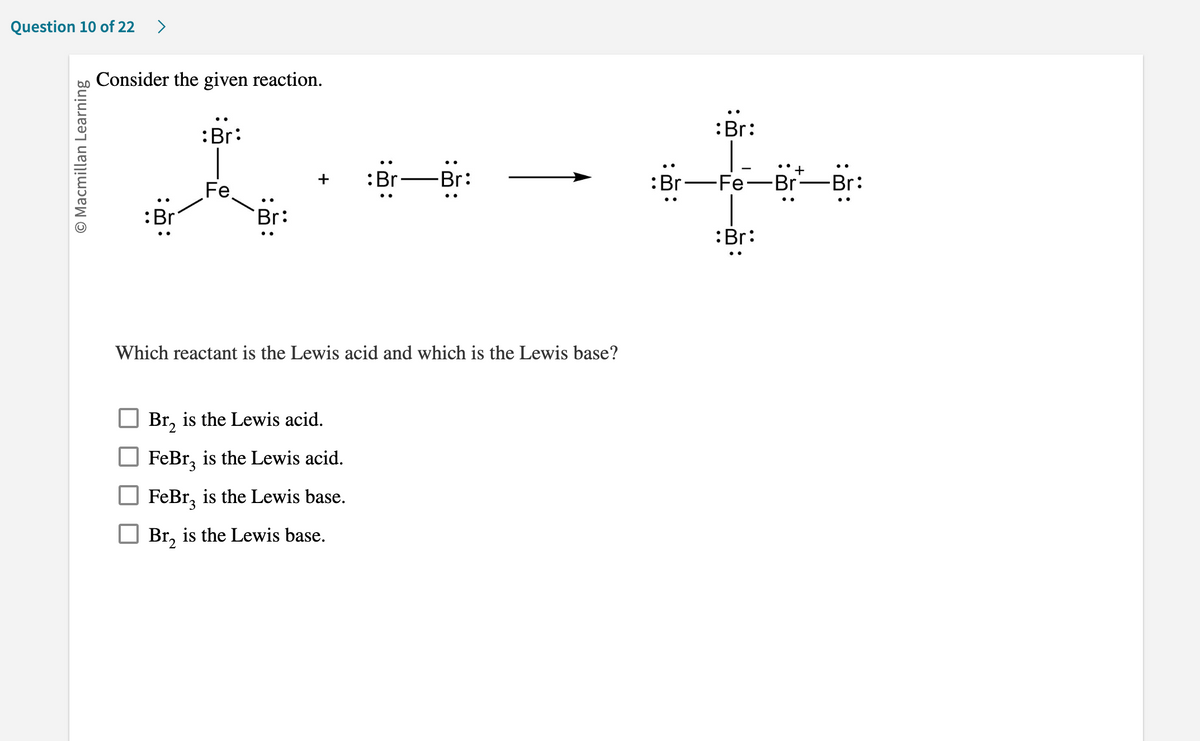 Question 10 of 22 >
O Macmillan Learning
Consider the given reaction.
:Br
:Br:
Fe
Br:
:Br
Br₂ is the Lewis acid.
2
FeBr is the Lewis acid.
FeBr is the Lewis base.
Br₂ is the Lewis base.
Br:
Which reactant is the Lewis acid and which is the Lewis base?
:Br
:Br:
Fe
..
+
Br—Br: