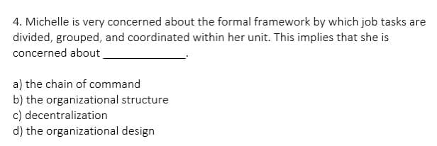 4. Michelle is very concerned about the formal framework by which job tasks are
divided, grouped, and coordinated within her unit. This implies that she is
concerned about
a) the chain of command
b) the organizational structure
decentralization
c)
d) the organizational design