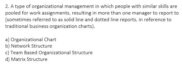 2. A type of organizational management in which people with similar skills are
pooled for work assignments, resulting in more than one manager to report to
(sometimes referred to as solid line and dotted line reports, in reference to
traditional business organization charts).
a) Organizational Chart
b) Network Structure
c) Team Based Organizational Structure
d) Matrix Structure