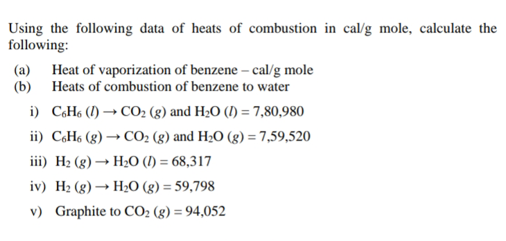 Using the following data of heats of combustion in cal/g mole, calculate the
following:
(a)
(b)
Heat of vaporization of benzene – cal/g mole
Heats of combustion of benzene to water
i) C6H6 (1) → CO2 (g) and H2O (I) = 7,80,980
ii) C,H6 (g) → CO2 (g) and H2O (g) = 7,59,520
iii) H2 (g) → H2O (1I) = 68,317
iv) H2 (g) → H2O (g) = 59,798
v) Graphite to CO2 (g) = 94,052
