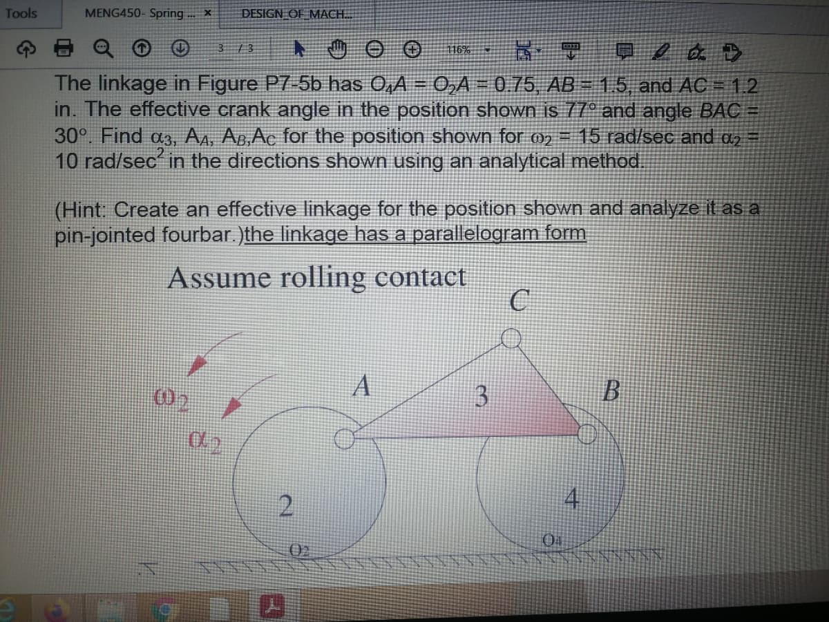 Tools
MENG450- Spring ... X
DESIGN OF MACH.
3 / 3
夏/ a. D
116%
The linkage in Figure P7-5b has 0,A = 0,A = 0.75, AB = 1.5, and AC =1.2
in. The effective crank angle in the position shown is 77° and angle BAC =
30°. Find a3, AA, Ag,Ac for the position shown for m
10 rad/sec in the directions shown using an analytical method.
15 rad/sec and a2 =
(Hint: Create an effective linkage for the position shown and analyze it as a
pin-jointed fourbar.)the linkage has a parallelogram form
Assume rolling contact
3
2
02
4.
