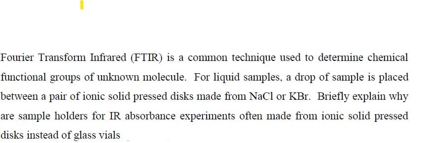 Fourier Transform Infrared (FTIR) is a common technique used to determine chemical
functional groups of unknown molecule. For liquid samples, a drop of sample is placed
between a pair of ionic solid pressed disks made from NaCl or KBr. Briefly explain why
are sample holders for IR absorbance experiments often made from ionic solid pressed
disks instead of glass vials
