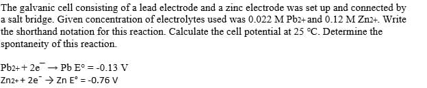 The galvanic cell consisting of a lead electrode and a zinc electrode was set up and connected by
a salt bridge. Given concentration of electrolytes used was 0.022 M Pb2+ and 0.12 M Zn2+. Write
the shorthand notation for this reaction. Calculate the cell potential at 25 °C. Determine the
spontaneity of this reaction.
Pb2+ + 2e Pb E° = -0.13 V
Zn2+ + 2e → Zn E° = -0.76 V
