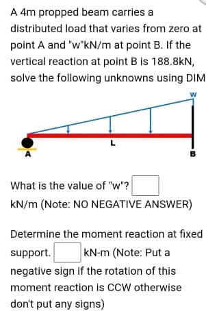 A 4m propped beam carries a
distributed load that varies from zero at
point A and "w"kN/m at point B. If the
vertical reaction at point B is 188.8kN,
solve the following unknowns using DIM
What is the value of "w"?
kN/m (Note: NO NEGATIVE ANSWER)
Determine the moment reaction at fixed
support.
kN-m (Note: Put a
negative sign if the rotation of this
moment reaction is CCW otherwise
don't put any signs)
