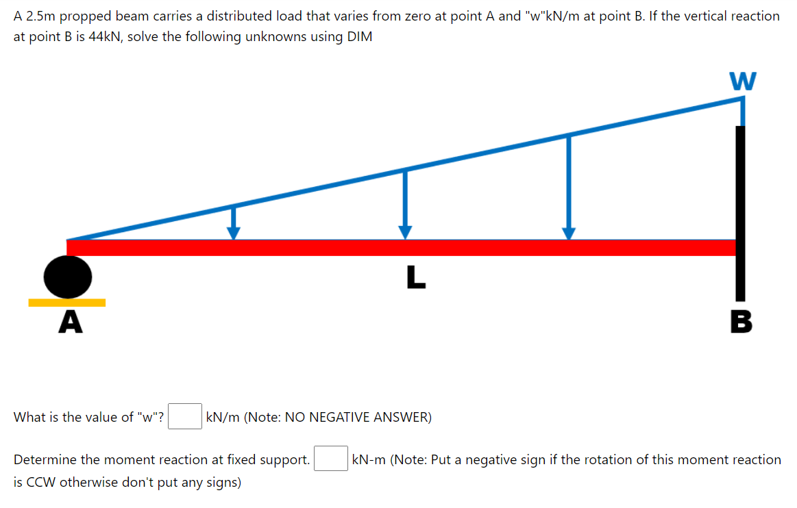 A 2.5m propped beam carries a distributed load that varies from zero at point A and "w"kN/m at point B. If the vertical reaction
at point B is 44kN, solve the following unknowns using DIM
W
L
A
B
What is the value of "w"?
kN/m (Note: NO NEGATIVE ANSWER)
Determine the moment reaction at fixed support.
kN-m (Note: Put a negative sign if the rotation of this moment reaction
is CCW otherwise don't put any signs)
