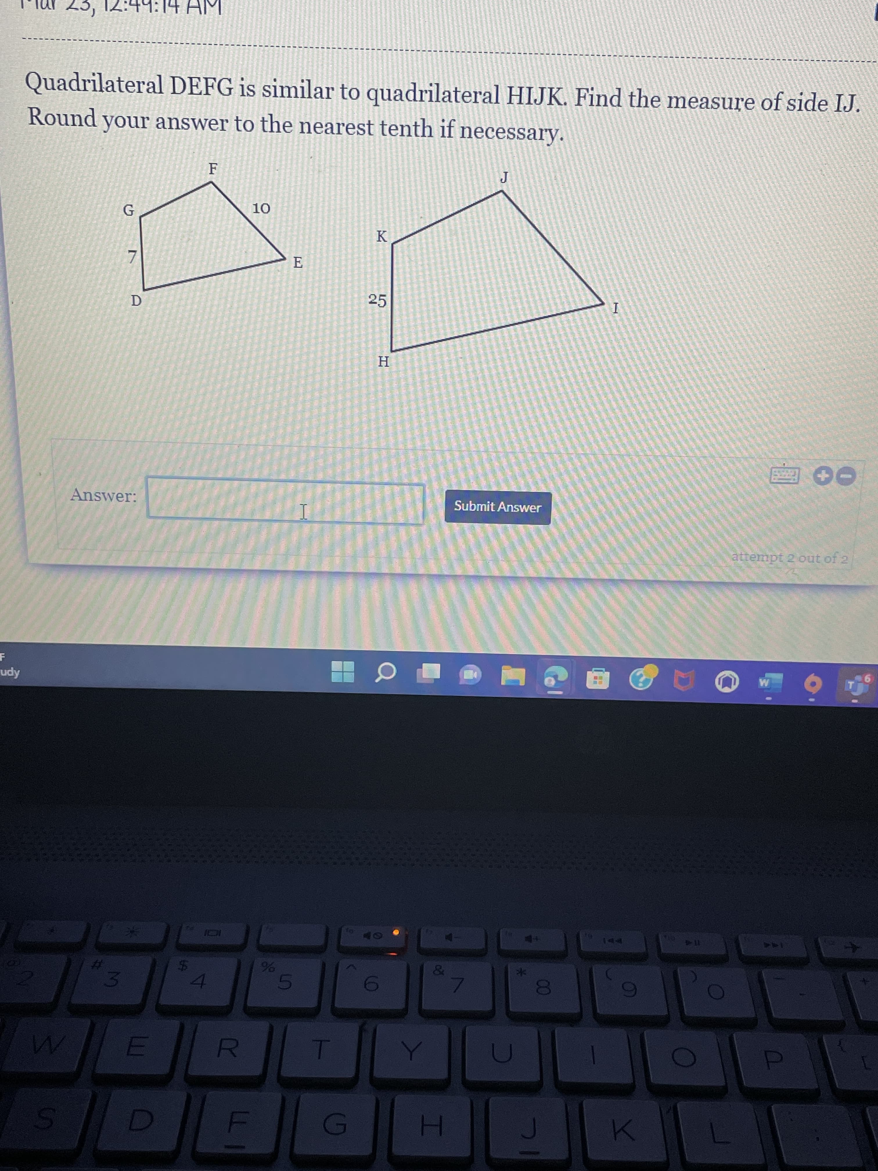 00
I
R
%24
3.
%23
S.
Quadrilateral DEFG is similar to quadrilateral HIJK. Find the measure of side IJ.
Round your answer to the nearest tenth if necessary.
K
25
D.
H
Answer:
Submit Answer
attempt 2 out of 2
Apn
144
114
144
%23
96
4.
