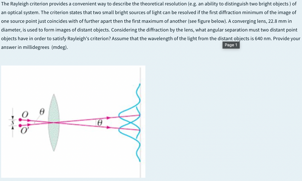 The Rayleigh criterion provides a convenient way to describe the theoretical resolution (e.g. an ability to distinguish two bright objects ) of
an optical system. The criterion states that two small bright sources of light can be resolved if the first diffraction minimum of the image of
one source point just coincides with of further apart then the first maximum of another (see figure below). A converging lens, 22.8 mm in
diameter, is used to form images of distant objects. Considering the diffraction by the lens, what angular separation must two distant point
objects have in order to satisfy Rayleigh's criterion? Assume that the wavelength of the light from the distant objects is 640 nm. Provide your
Page 1
answer in millidegrees (mdeg).
