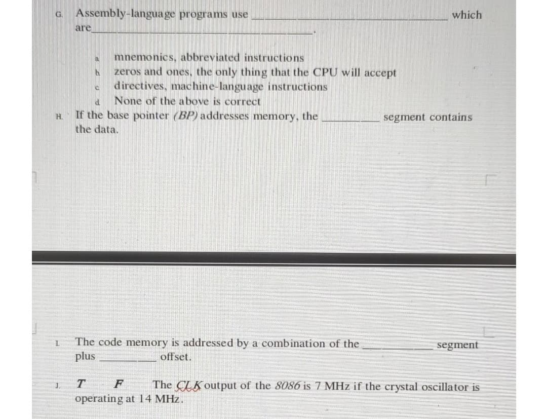 G Assembly-language programs use
are
which
a
mnemonics, abbreviated instructions
b
zeros and ones, the only thing that the CPU will accept
C
directives, machine-language instructions
d
None of the above is correct
H
If the base pointer (BP) addresses memory, the
the data.
segment contains
L
The code memory is addressed by a combination of the
plus
segment
offset.
J.
T F
The CLK output of the 8086 is 7 MHz if the crystal oscillator is
operating at 14 MHz.