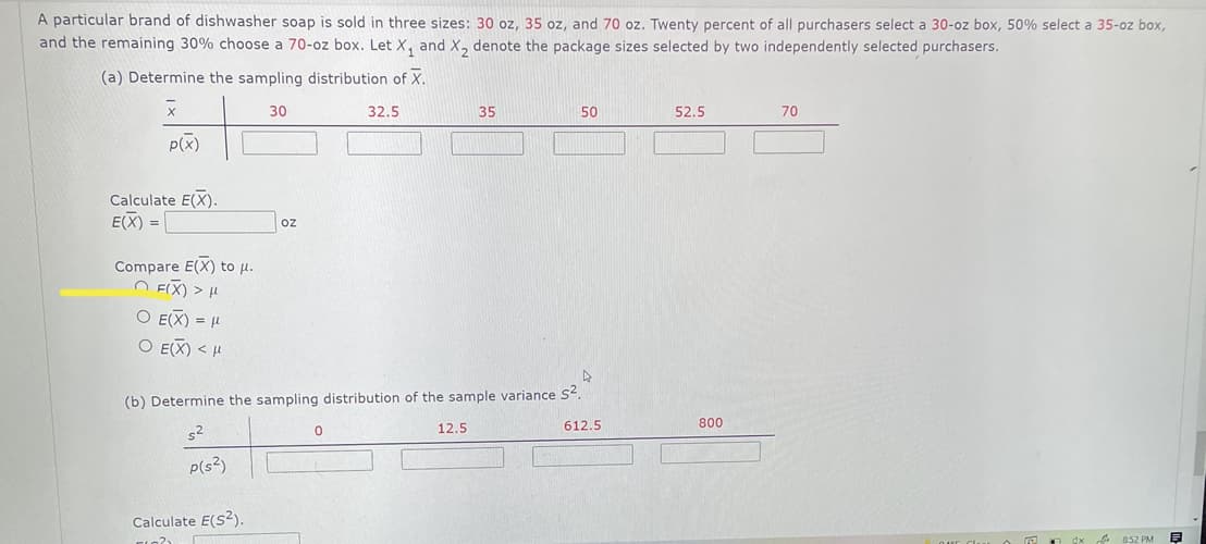 A particular brand of dishwasher soap is sold in three sizes: 30 oz, 35 oz, and 70 oz. Twenty percent of all purchasers select a 30-oz box, 50% select a 35-oz box,
and the remaining 30% choose a 70-oz box. Let X, and X, denote the package sizes selected by two independently selected purchasers.
(a) Determine the sampling distribution of X.
30
32.5
35
50
52.5
70
P(x)
Calculate E(X).
E(X) =
oz
Compare E(X) to u.
O FIX) > H
O E(X) = H
O E(X) < H
(b) Determine the sampling distribution of the sample variance s?.
12.5
612.5
800
s2
P(s?)
Calculate E(s?).
A 852 PM
