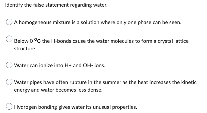 Identify the false statement regarding water.
A homogeneous mixture is a solution where only one phase can be seen.
Below 0 °C the H-bonds cause the water molecules to form a crystal lattice
structure.
Water can ionize into H+ and OH- ions.
Water pipes have often rupture in the summer as the heat increases the kinetic
energy and water becomes less dense.
Hydrogen bonding gives water its unusual properties.